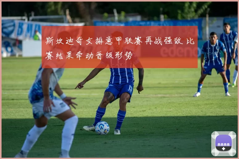 斯坎迪奇女排意甲联赛再战强敌 比赛结果牵动晋级形势