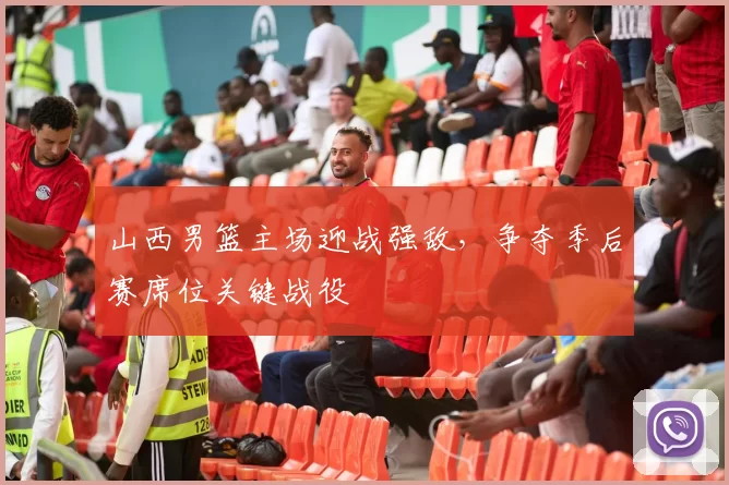 山西男篮主场迎战强敌，争夺季后赛席位关键战役