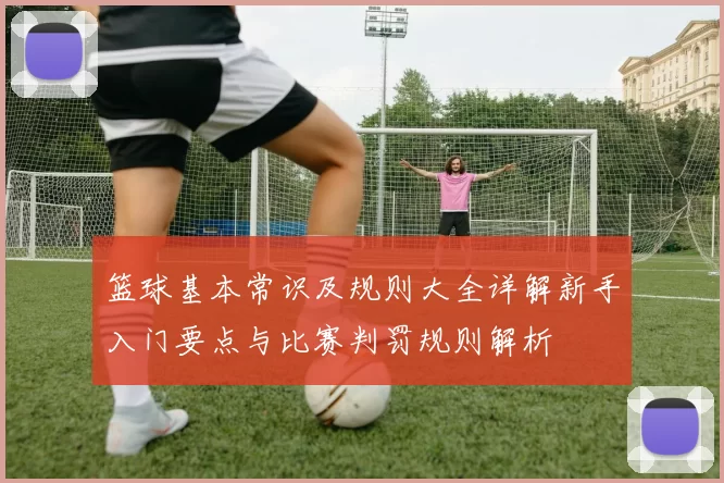 篮球基本常识及规则大全详解新手入门要点与比赛判罚规则解析