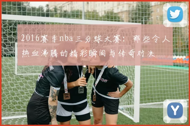 2016赛季nba三分球大赛：那些令人热血沸腾的精彩瞬间与传奇对决