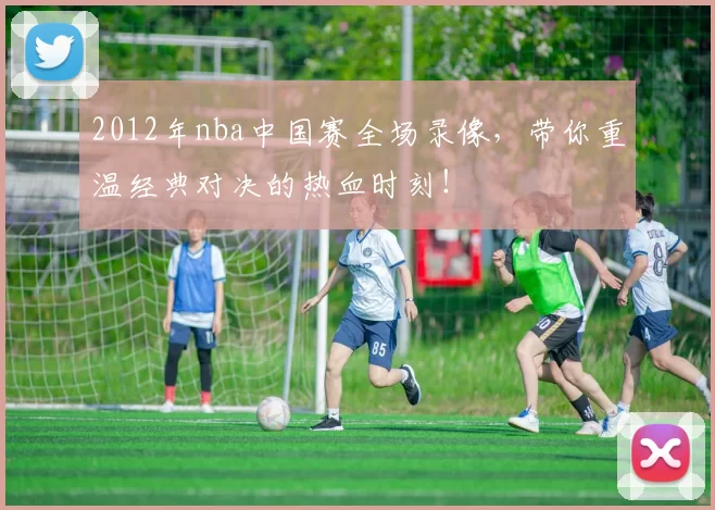 2012年nba中国赛全场录像,带你重温经典对决的热血时刻!