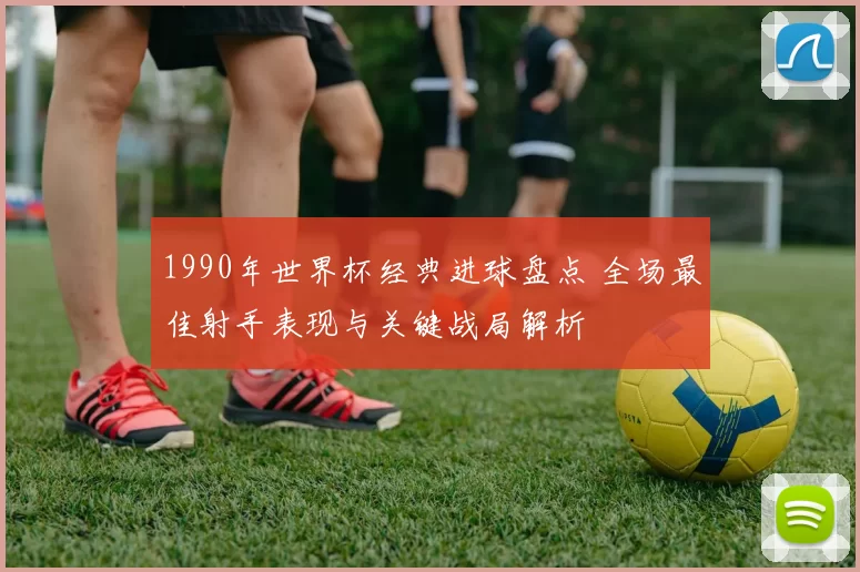 1990年世界杯经典进球盘点 全场最佳射手表现与关键战局解析