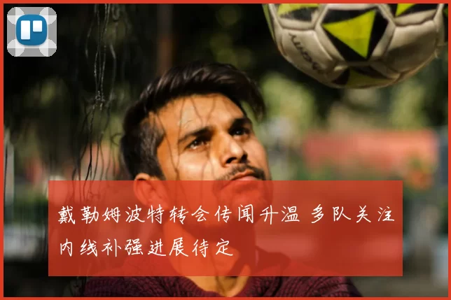 戴勒姆波特转会传闻升温 多队关注内线补强进展待定