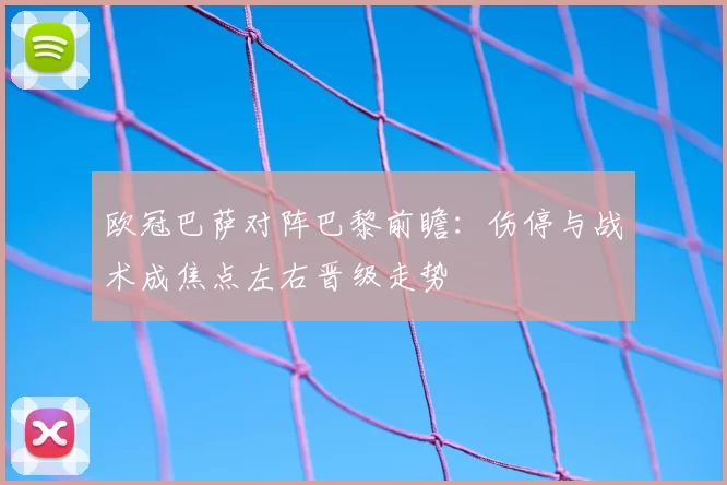 欧冠巴萨对阵巴黎前瞻：伤停与战术成焦点左右晋级走势