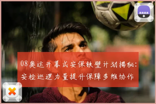 08奥运开幕式安保铁壁计划揭秘:安检巡逻力量提升保障多维协作