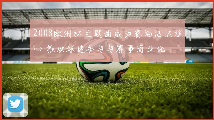 2008欧洲杯主题曲成为赛场记忆核心 推动球迷参与与赛事商业化