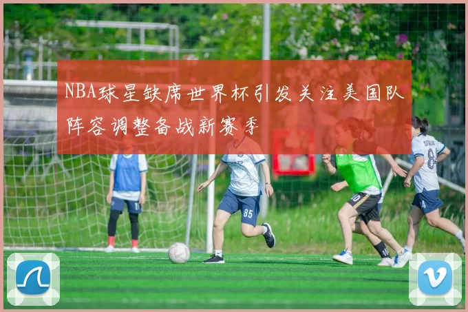 NBA球星缺席世界杯引发关注美国队阵容调整备战新赛季
