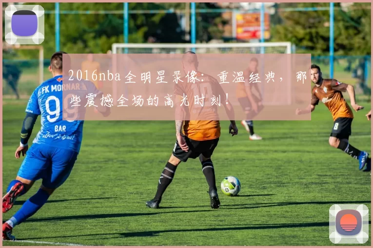 2016nba全明星录像:重温经典,那些震撼全场的高光时刻!