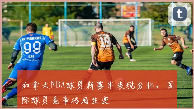 加拿大NBA球员新赛季表现分化,国际球员竞争格局生变