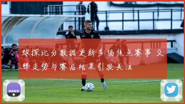 球探比分数据更新多场焦点赛事 交锋走势与赛后结果引发关注