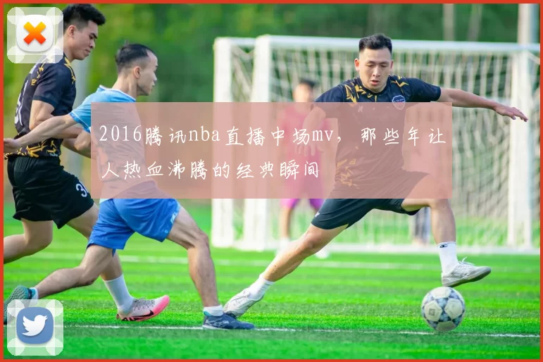2016腾讯nba直播中场mv，那些年让人热血沸腾的经典瞬间