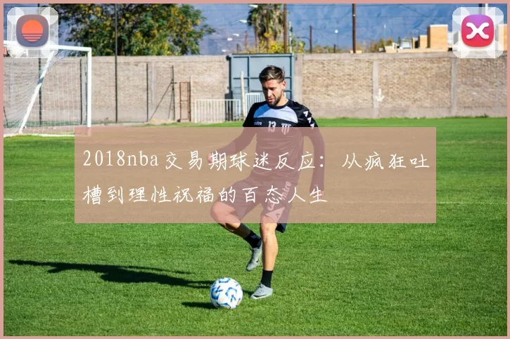 2018nba交易期球迷反应:从疯狂吐槽到理性祝福的百态人生