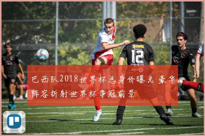 巴西队2018世界杯总身价曝光 豪华阵容折射世界杯争冠前景