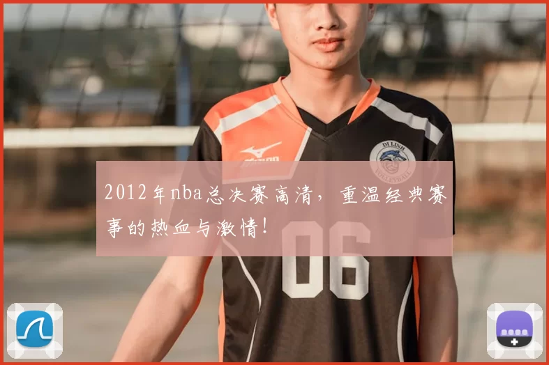 2012年nba总决赛高清，重温经典赛事的热血与激情！