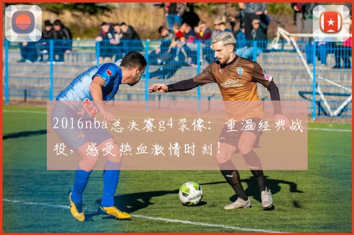2016nba总决赛g4录像:重温经典战役,感受热血激情时刻!