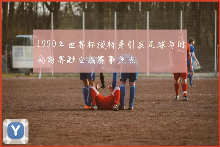 1990年世界杯模特秀引发足球与时尚跨界融合成赛事焦点