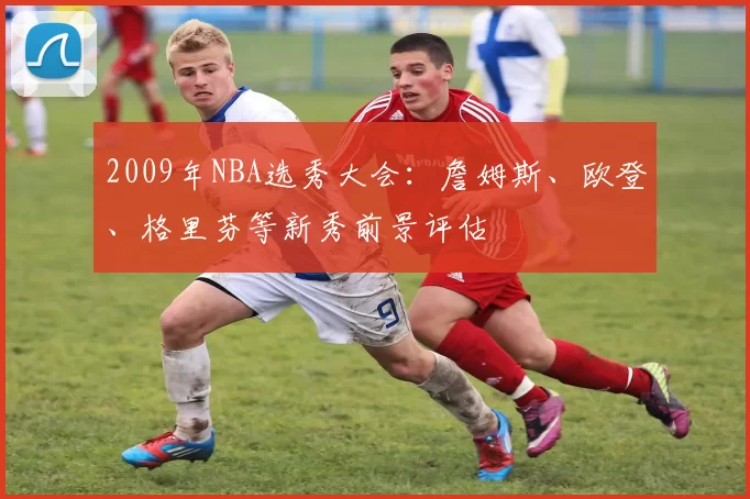 2009年NBA选秀大会:詹姆斯、欧登、格里芬等新秀前景评估