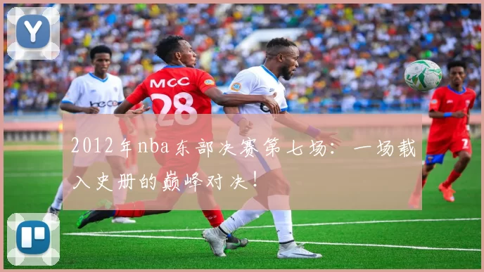 2012年nba东部决赛第七场:一场载入史册的巅峰对决!