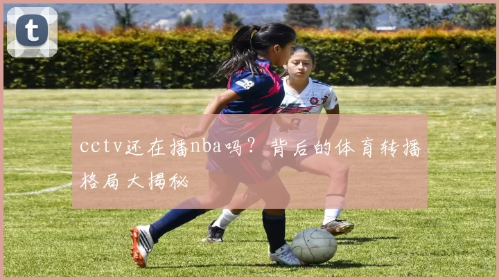 cctv还在播nba吗?背后的体育转播格局大揭秘