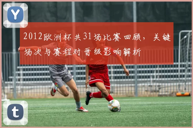 2012欧洲杯共31场比赛回顾,关键场次与赛程对晋级影响解析