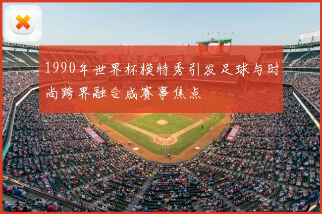 1990年世界杯模特秀引发足球与时尚跨界融合成赛事焦点