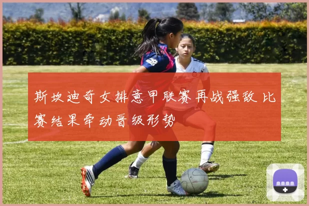 斯坎迪奇女排意甲联赛再战强敌 比赛结果牵动晋级形势