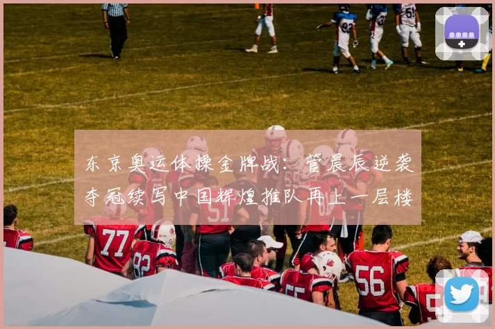 东京奥运体操金牌战:管晨辰逆袭夺冠续写中国辉煌推队再上一层楼