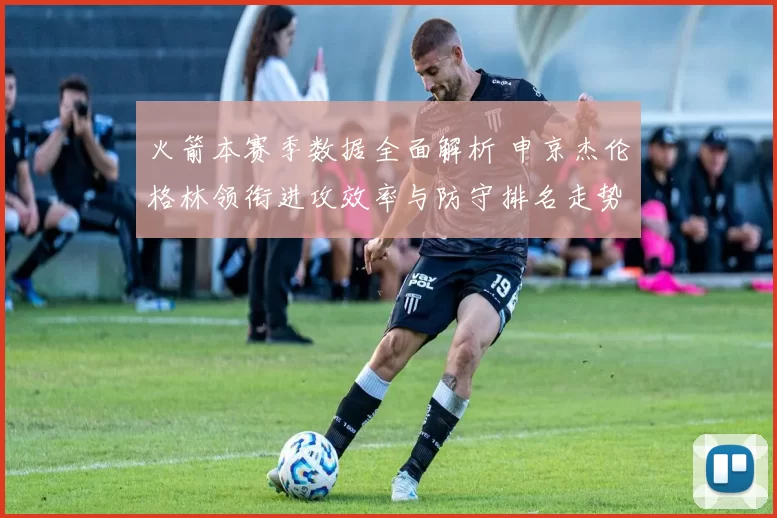 火箭本赛季数据全面解析 申京杰伦格林领衔进攻效率与防守排名走势