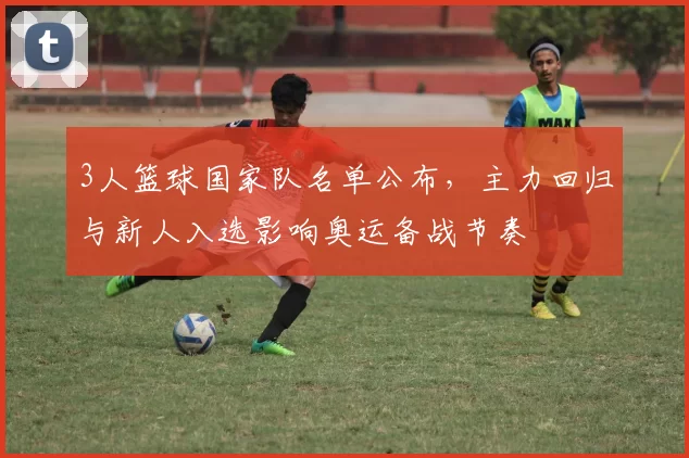 3人篮球国家队名单公布,主力回归与新人入选影响奥运备战节奏