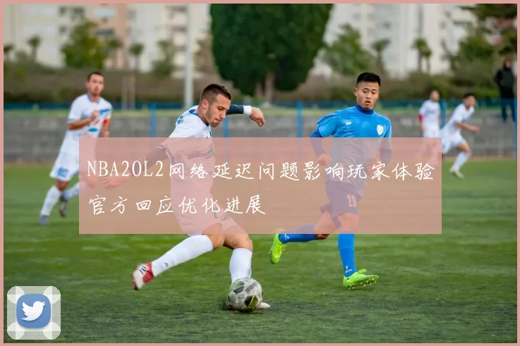 NBA2OL2网络延迟问题影响玩家体验官方回应优化进展