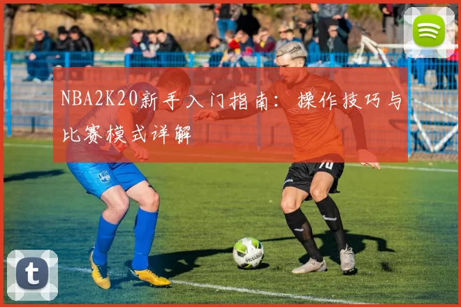 NBA2K20新手入门指南：操作技巧与比赛模式详解