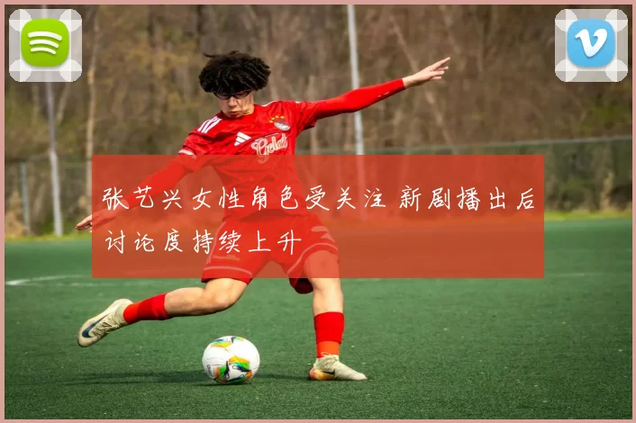 张艺兴女性角色受关注 新剧播出后讨论度持续上升