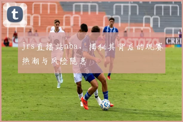 jrs直播站nba，揭秘其背后的观赛热潮与风险隐患