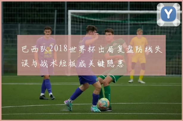 巴西队2018世界杯出局复盘防线失误与战术短板成关键隐患