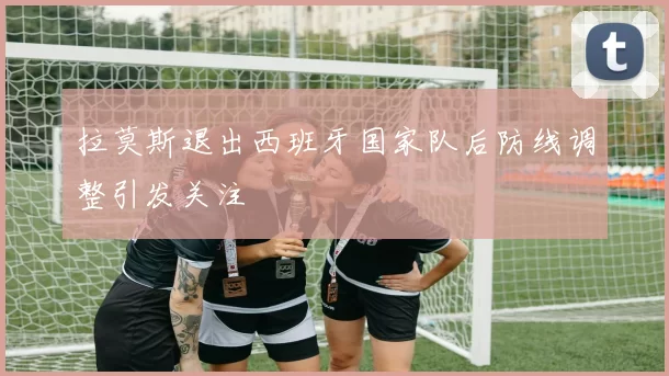 拉莫斯退出西班牙国家队后防线调整引发关注