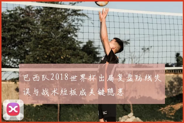 巴西队2018世界杯出局复盘防线失误与战术短板成关键隐患