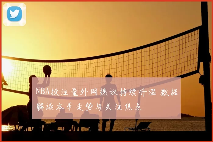 NBA投注量外网热议持续升温 数据解读本季走势与关注焦点