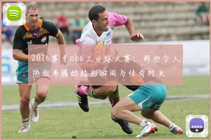 2016赛季nba三分球大赛：那些令人热血沸腾的精彩瞬间与传奇对决