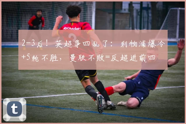 2-3后！英超争四乱了：利物浦爆冷+5轮不胜，曼联不败=反超进前四