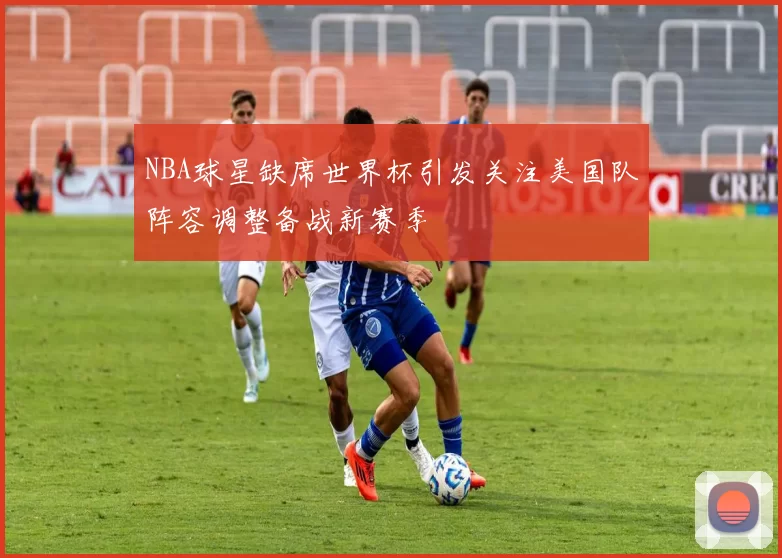 NBA球星缺席世界杯引发关注美国队阵容调整备战新赛季