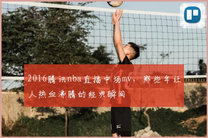 2016腾讯nba直播中场mv，那些年让人热血沸腾的经典瞬间