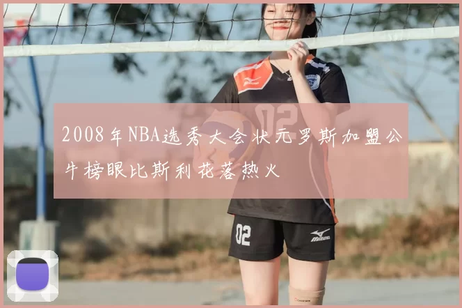 2008年NBA选秀大会状元罗斯加盟公牛榜眼比斯利花落热火