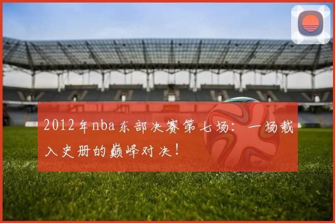 2012年nba东部决赛第七场:一场载入史册的巅峰对决!