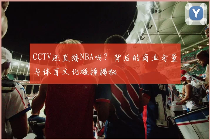 CCTV还直播NBA吗？背后的商业考量与体育文化碰撞揭秘