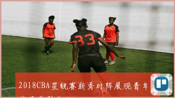 2018CBA星锐赛新秀对阵展现青年才俊风采引关注