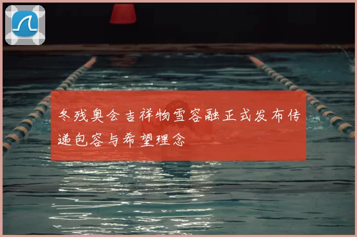 冬残奥会吉祥物雪容融正式发布传递包容与希望理念