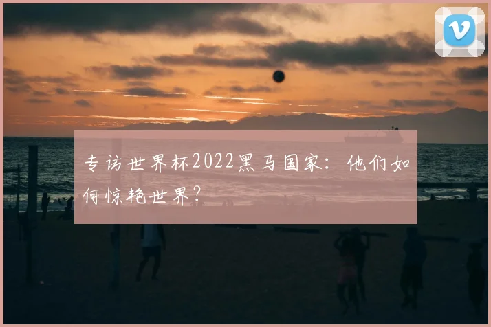 专访世界杯2022黑马国家：他们如何惊艳世界？