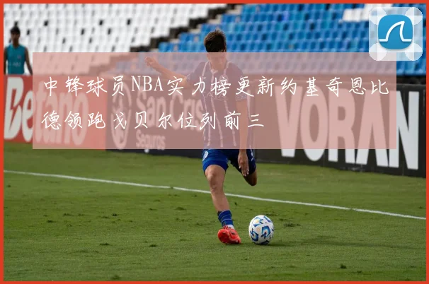 中锋球员NBA实力榜更新约基奇恩比德领跑戈贝尔位列前三