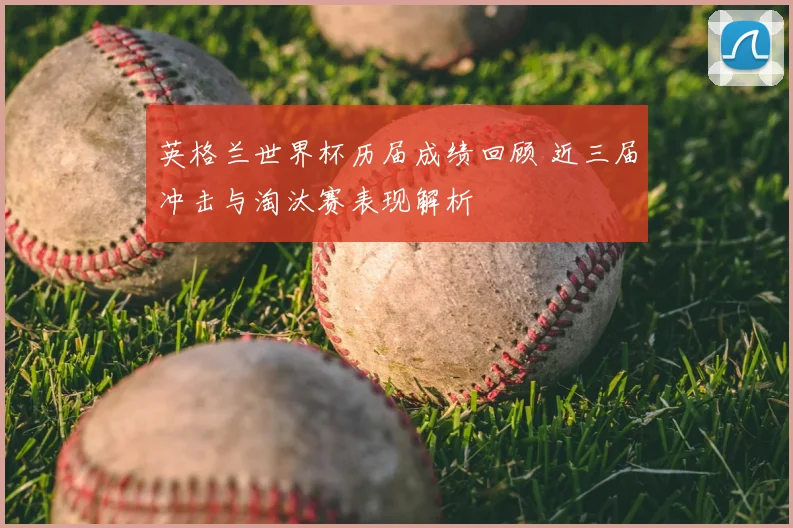 英格兰世界杯历届成绩回顾 近三届冲击与淘汰赛表现解析