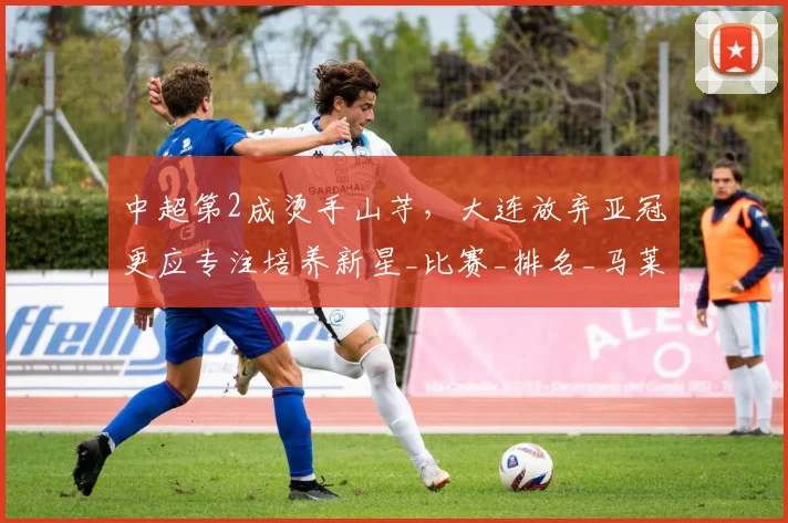 中超第2成烫手山芋，大连放弃亚冠更应专注培养新星_比赛_排名_马莱莱